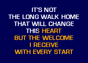 IT'S NOT
THE LONG WALK HOME
THAT WILL CHANGE
THIS HEART
BUT THE WELCOME
I RECEIVE
WITH EVERY START