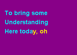 To bring some
Understanding

Here today, oh