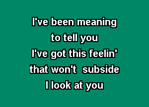 I've been meaning

to tell you
I've got this feelin'
that won't subside
I look at you