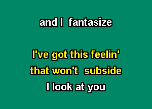 and l fantasize

I've got this feelin'
that won't subside

I look at you