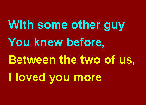 With some other guy
You knew before,

Between the two of us,
I loved you more