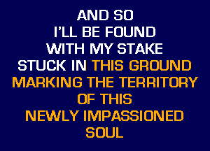 AND SO
I'LL BE FOUND
WITH MY STAKE

STUCK IN THIS GROUND
MARKING THE TERRITORY

OF THIS

NEWLY IMPASSIONED
SOUL