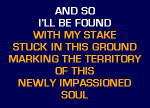 AND SO
I'LL BE FOUND
WITH MY STAKE

STUCK IN THIS GROUND
MARKING THE TERRITORY

OF THIS

NEWLY IMPASSIONED
SOUL