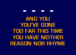 AND YOU
YOU'VE GONE
TOO FAR THIS TIME
YOU HAVE NEITHER
REASON NOR RHYME