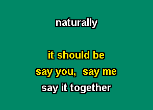 naturally

it should be
say you, say me

say it together