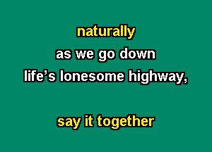 naturally
as we go down

life's lonesome highway,

say it together
