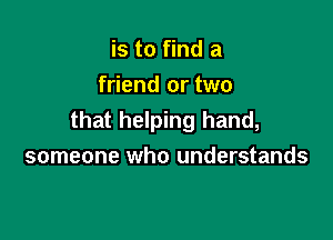 is to find a
friend or two

that helping hand,
someone who understands