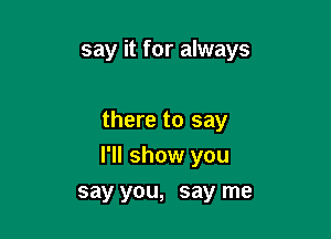 say it for always

there to say

I'll show you
say you, say me