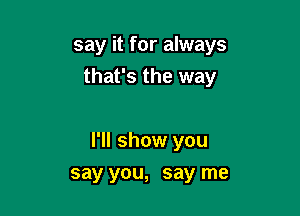 say it for always
that's the way

I'll show you

say you, say me