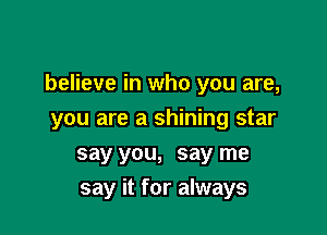 believe in who you are,

you are a shining star
say you, say me
say it for always