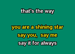 that's the way

you are a shining star
say you, say me
say it for always