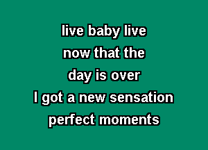 live baby live

now that the
day is over
I got a new sensation
perfect moments
