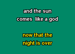 and the sun
comes like a god

now that the
night is over