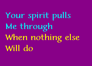 Your spirit pulls
Me through

When nothing else
Will do