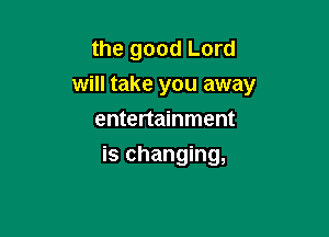 the good Lord
will take you away

entertainment
is changing,