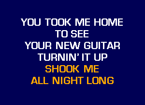 YOU TOOK ME HUME
TO SEE
YOUR NEW GUITAR
TURNIN' IT UP
SHUUK ME
ALL NIGHT LONG