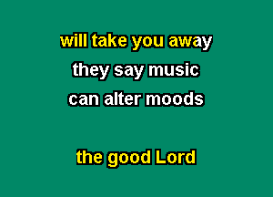 will take you away
they say music
can alter moods

the good Lord