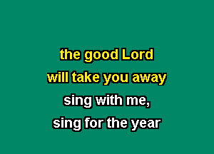 the good Lord

will take you away
sing with me,
sing for the year