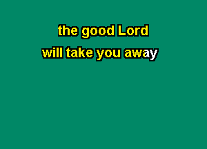 the good Lord

will take you away