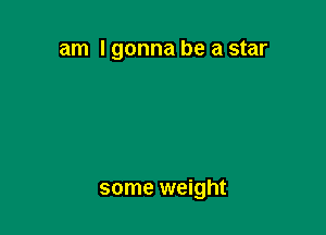 am I gonna be a star

some weight