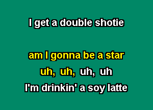 I get a double shotie

am I gonna be a star
uh, uh, uh, uh
I'm drinkin' a soy latte