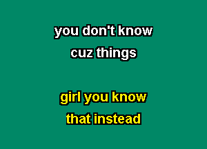 you don't know
cuz things

girl you know
that instead