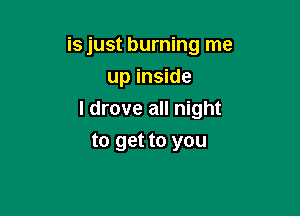 is just burning me
up inside

I drove all night

to get to you