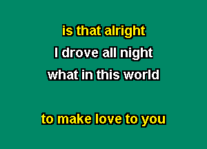 is that alright
I drove all night

what in this world

to make love to you