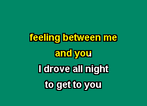 feeling between me
and you

I drove all night

to get to you