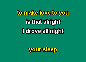 to make love to you

is that alright
I drove all night

your sleep