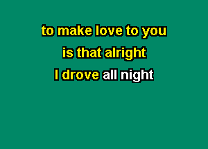 to make love to you

is that alright
I drove all night