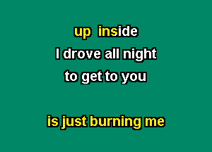 up inside
I drove all night
to get to you

is just burning me