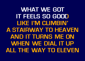 WHAT WE GOT
IT FEELS SO GOOD
LIKE I'M CLIMBIN'

A STAIRWAY TO HEAVEN
AND IT TURNS ME ON
WHEN WE DIAL IT UP

ALL THE WAY TO ELEVEN