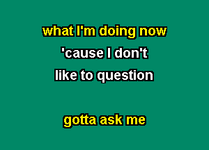 what I'm doing now
'cause I don't

like to question

gotta ask me