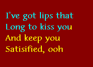 I've got lips that
Long to kiss you

And keep you
Satisified, ooh