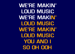 WE'RE MAKIN'
LOUD MUSIC
WE'RE MAKIN'
LOUD MUSIC

WE'RE MAKIN'
LOUD MUSIC
YOU AND I
80 OH 00H