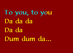 To you, to you
Da da da

Da da
Dum dum da...