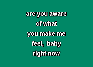 are you aware
of what

you make me
feel, baby
right now