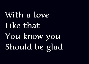 With a love
Like that

You know you
Should be glad