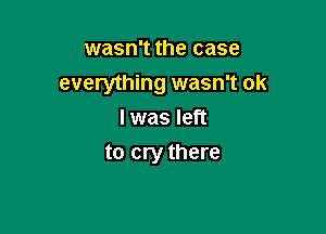 wasn't the case
everything wasn't ok

I was left
to cry there