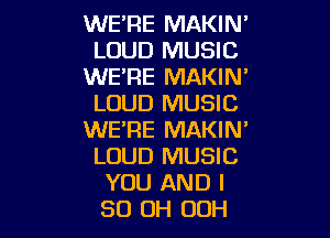 WE'RE MAKIN'
LOUD MUSIC
WE'RE MAKIN'
LOUD MUSIC

WE'RE MAKIN'
LOUD MUSIC
YOU AND I
80 OH 00H