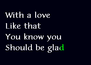 With a love
Like that

You know you
Should be glad