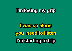 I'm losing my grip

I was so alone
you need to listen

I'm starting to trip