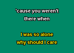 'cause you weren't

there when

I was so alone
why should I care