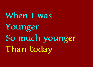 When I was
Younger

So much younger
Than today
