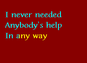 I never needed
Anybody's help

In any way