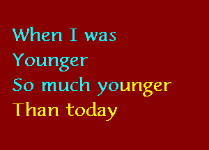When I was
Younger

So much younger
Than today