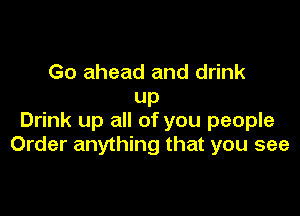 Go ahead and drink
UP

Drink up all of you people
Order anything that you see