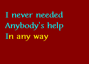 I never needed
Anybody's help

In any way