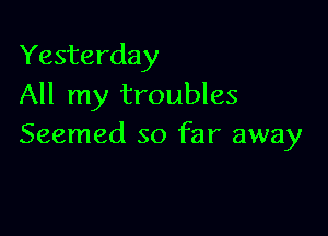 Yesterday
All my troubles

Seemed so far away